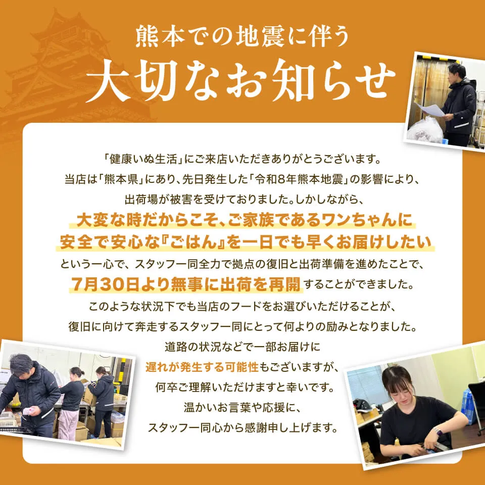 大切なお知らせ
「健康いぬ生活」にご来店いただきありがとうございます。
当店は「熊本県」にあり、先日発生した「令和8年熊本地震」の影響により、
出荷場が被害を受けておりました。しかしながら、
大変な時だからこそ、ご家族であるワンちゃんに
安全で安心な『ごはん』を一日でも早くお届けしたい
という一心で、スタッフ一同全力で拠点の復旧と出荷準備を進めたことで、
7月30日より無事に出荷を再開することができました。
このような状況下でも当店のフードをお選びいただけることが、
復旧に向けて奔走するスタッフ一同にとって何よりの励みとなりました。
道路の状況などで一部お届けに
遅れが発生する可能性もございますが、
何卒ご理解いただけますと幸いです。
温かいお言葉や応援に、
スタッフ一同心から感謝申し上げます。