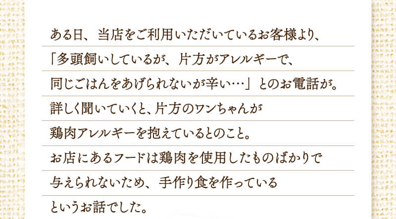 ある日、当店をご利用いただいているお客様より、多頭飼いしているが、片方がアレルギーで同じごはんをあげられないが辛いとのお電話が