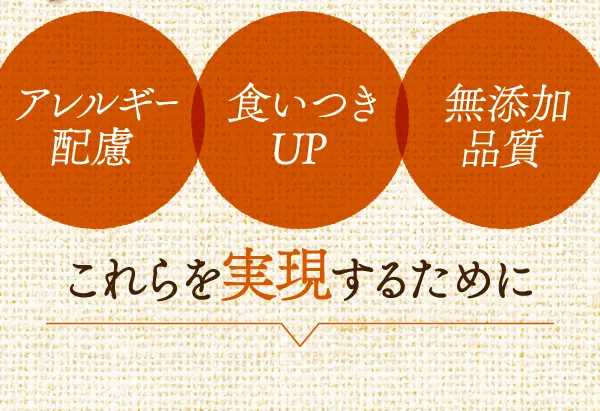 アレルギー配慮　食いつきUP　無添加品質　これらを実現するために