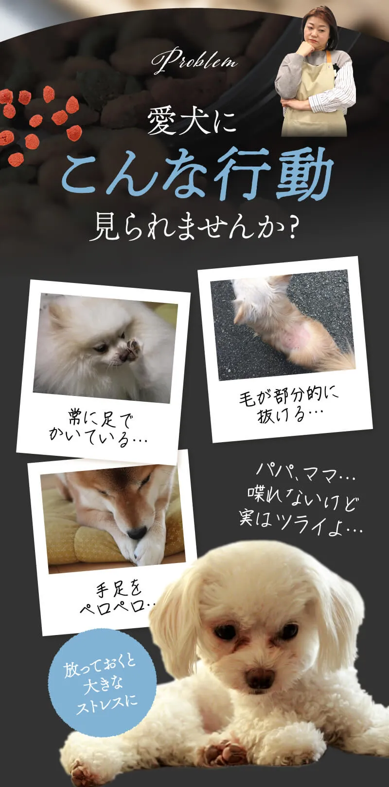 Problem 愛犬にこんな行動見られませんか？「常に足でかいている…」「毛が部分的に抜ける…」。皮膚トラブルに悩む飼い主様とワンちゃんの写真。手足をペロペロ…。パパ、ママ…喋れないけど実はツライよ…。放っておくと大きなストレスに。その行動…悲しげな表情の白い犬（ビション・プードル系）の写真。