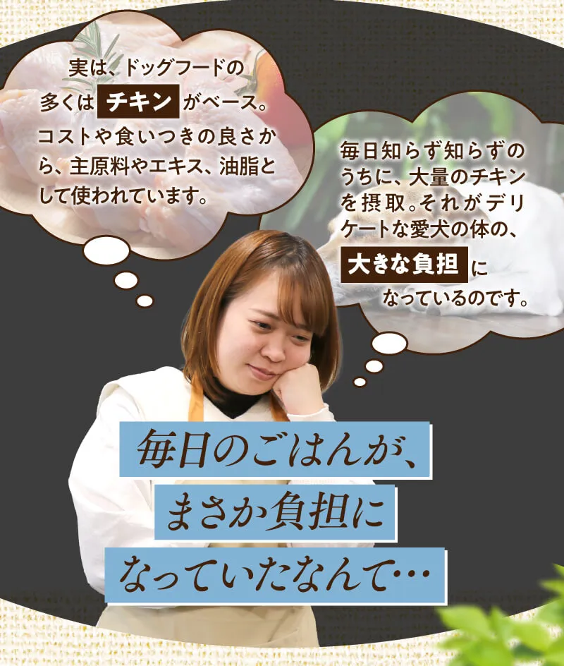 だけど…「牛肉」「鶏肉」「乳製品」「小麦」「大豆」をメインに使ったドライフードが多く、困っている…というお客様の声が。安く仕入れられる原料は、ワンちゃんにとっては良くないことも…。だから。