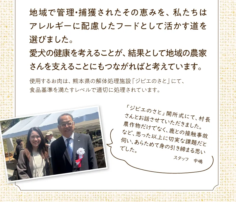 地域で管理・捕獲されたその恵みを私たちはアレルギーに配慮したフードとして活かす道を選びました。愛犬の健康を考えることが、結果として地域の農家さんを支えることにもつながればと考えています。※使用するお肉は、熊本県の解体処理施設「ジビエのさと」にて、食品基準を満たすレベルで適切に処理されています。ジビエのさと甲斐署にし着て村長さんと。農作物だけでなく、鹿との接触事故など、思った以上に切実な課題だと伺い、改めて身のh期締まる思いでした。スタッフ　中嶋