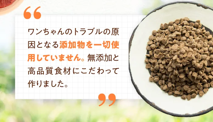 ワンちゃんのトラブルの原因となる添加物を一切使用していません。無添加と高品質食材にこだわって作りました。
