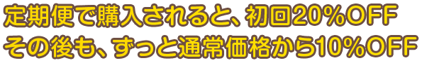 定期便で購入されると、初回20%OFF。その後も、ずっと通常価格から10%OFF